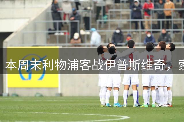 本周末利物浦客战伊普斯维奇，索博有望迎来150场里程碑