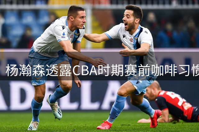 杨瀚森透露CBA时期赛前咖啡习惯